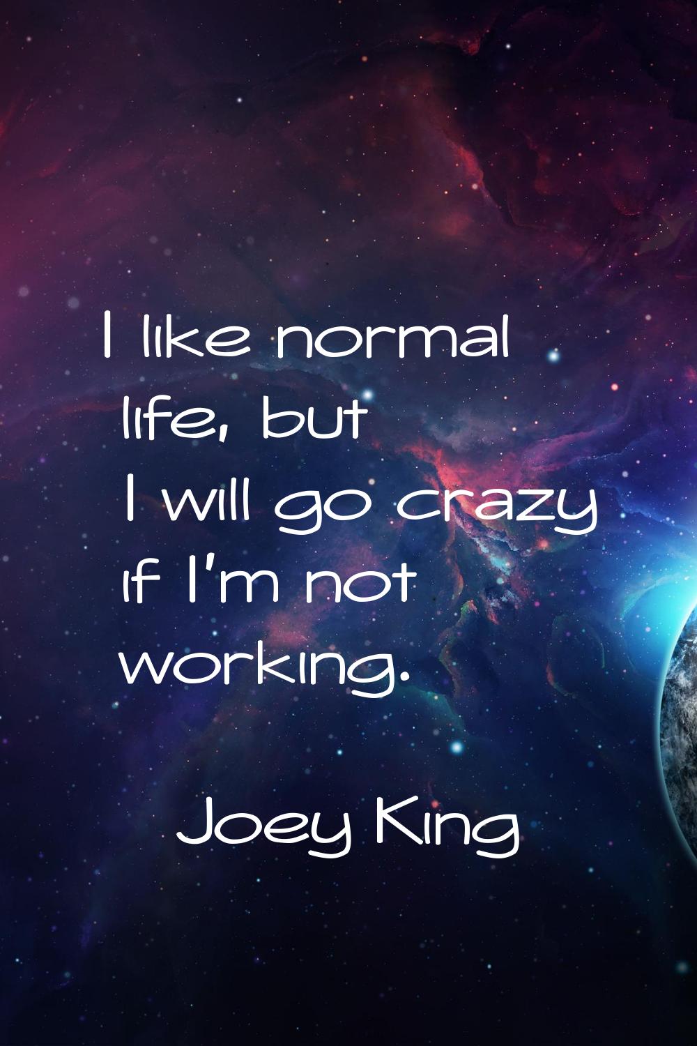 I like normal life, but I will go crazy if I'm not working.