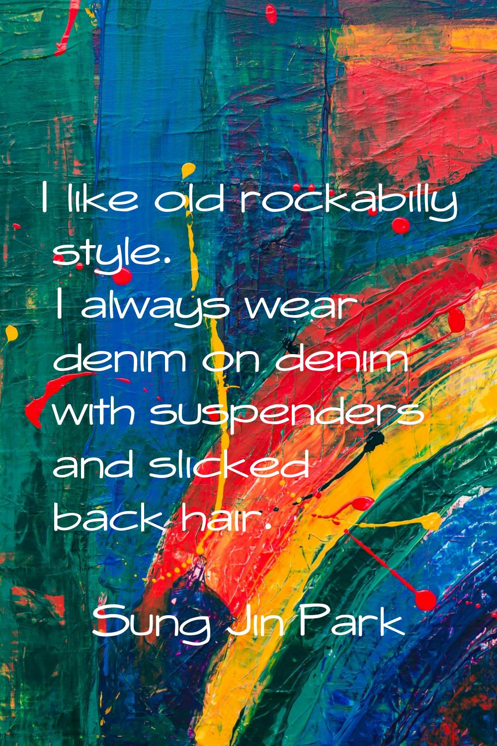 I like old rockabilly style. I always wear denim on denim with suspenders and slicked back hair.