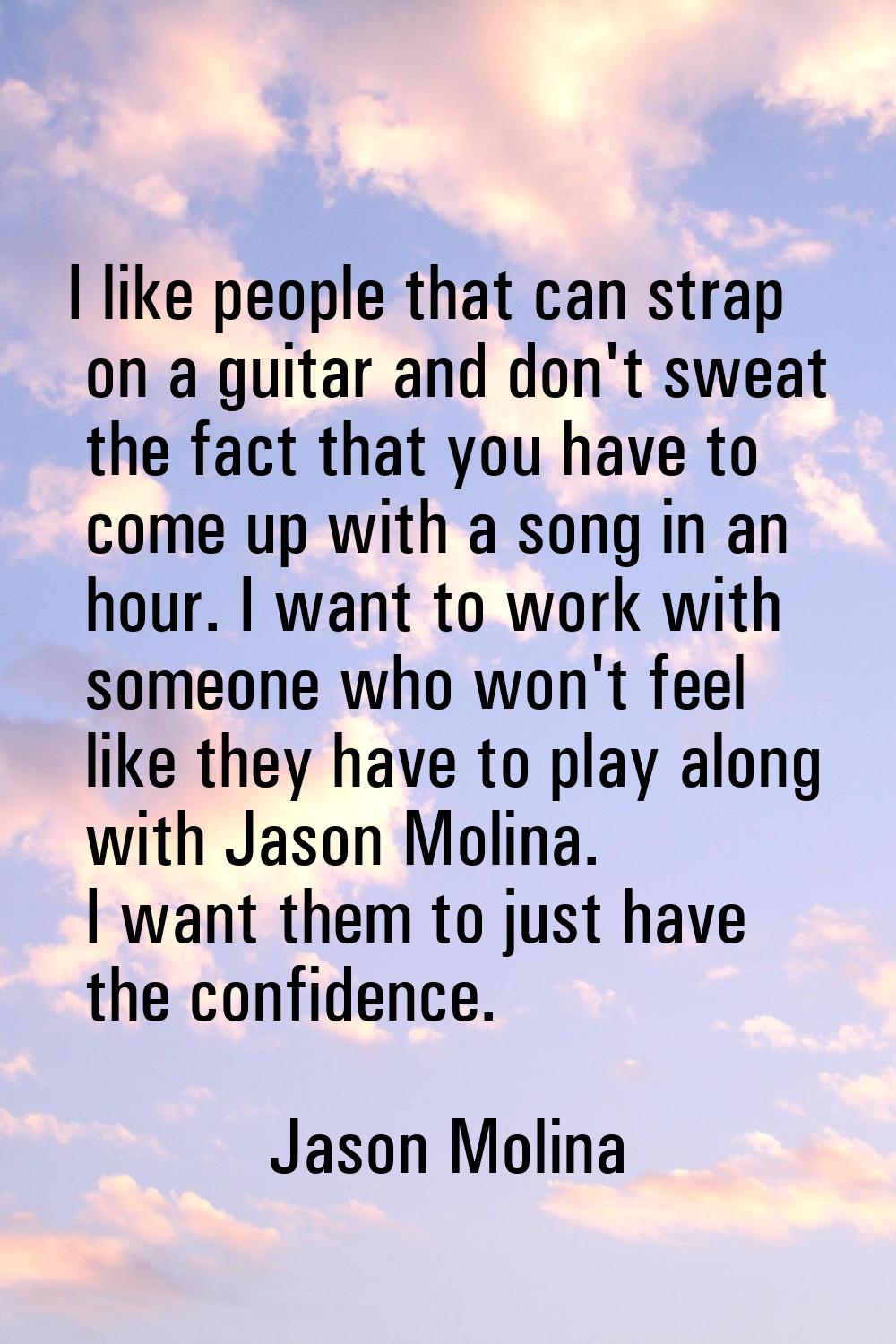 I like people that can strap on a guitar and don't sweat the fact that you have to come up with a s