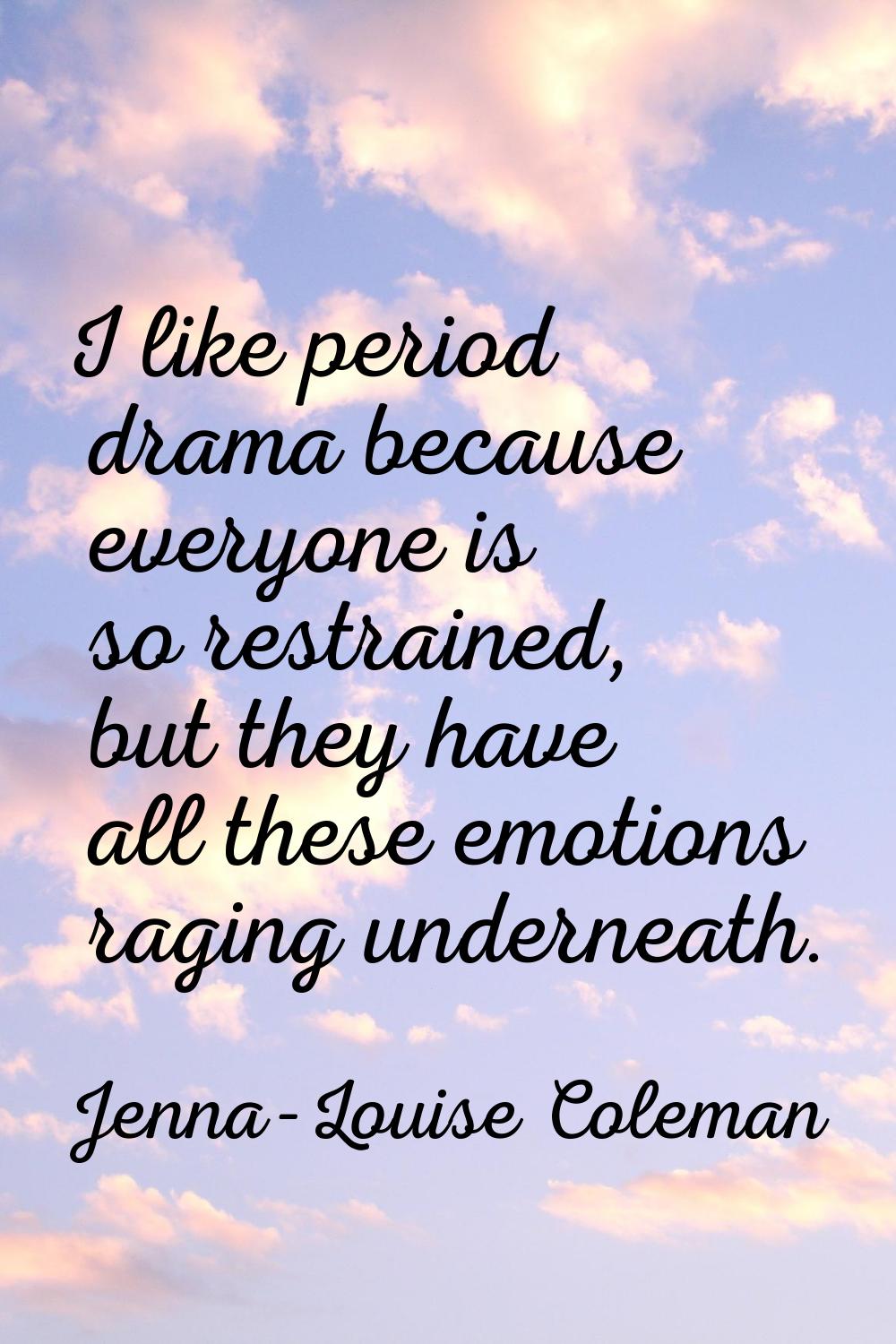 I like period drama because everyone is so restrained, but they have all these emotions raging unde