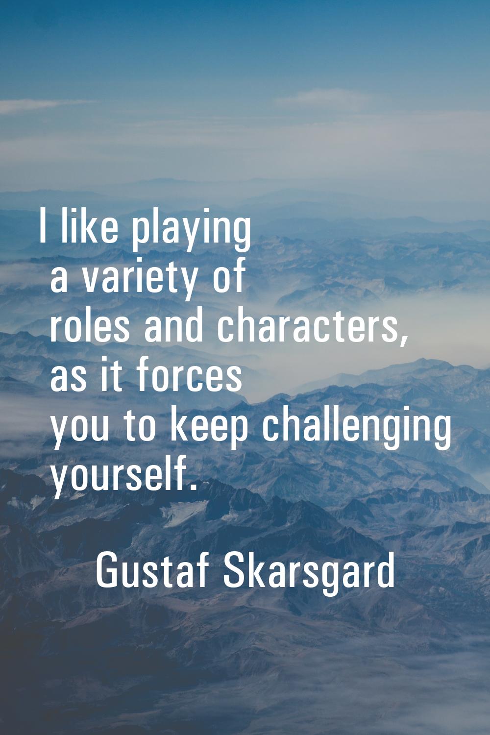 I like playing a variety of roles and characters, as it forces you to keep challenging yourself.