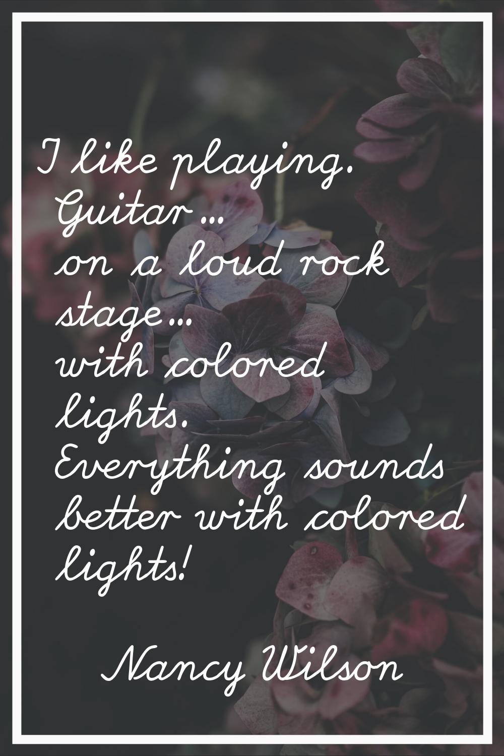 I like playing. Guitar... on a loud rock stage... with colored lights. Everything sounds better wit