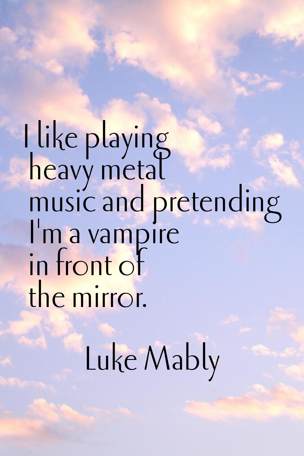 I like playing heavy metal music and pretending I'm a vampire in front of the mirror.