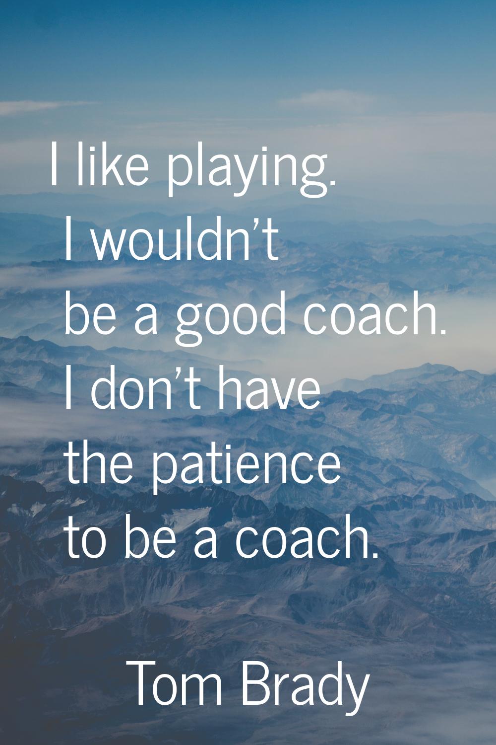 I like playing. I wouldn't be a good coach. I don't have the patience to be a coach.