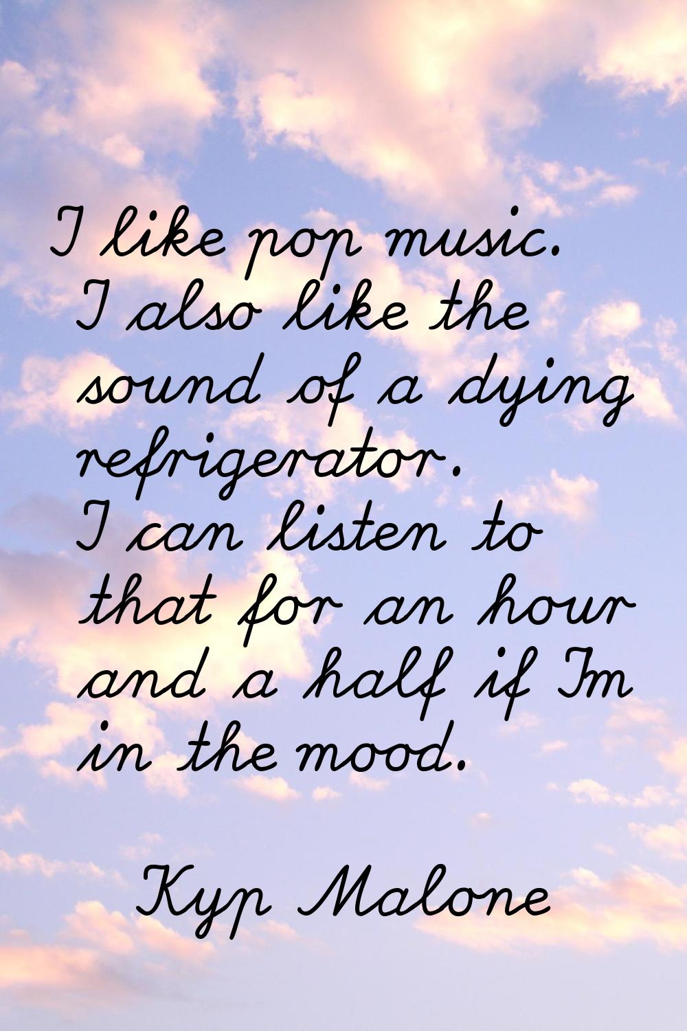 I like pop music. I also like the sound of a dying refrigerator. I can listen to that for an hour a