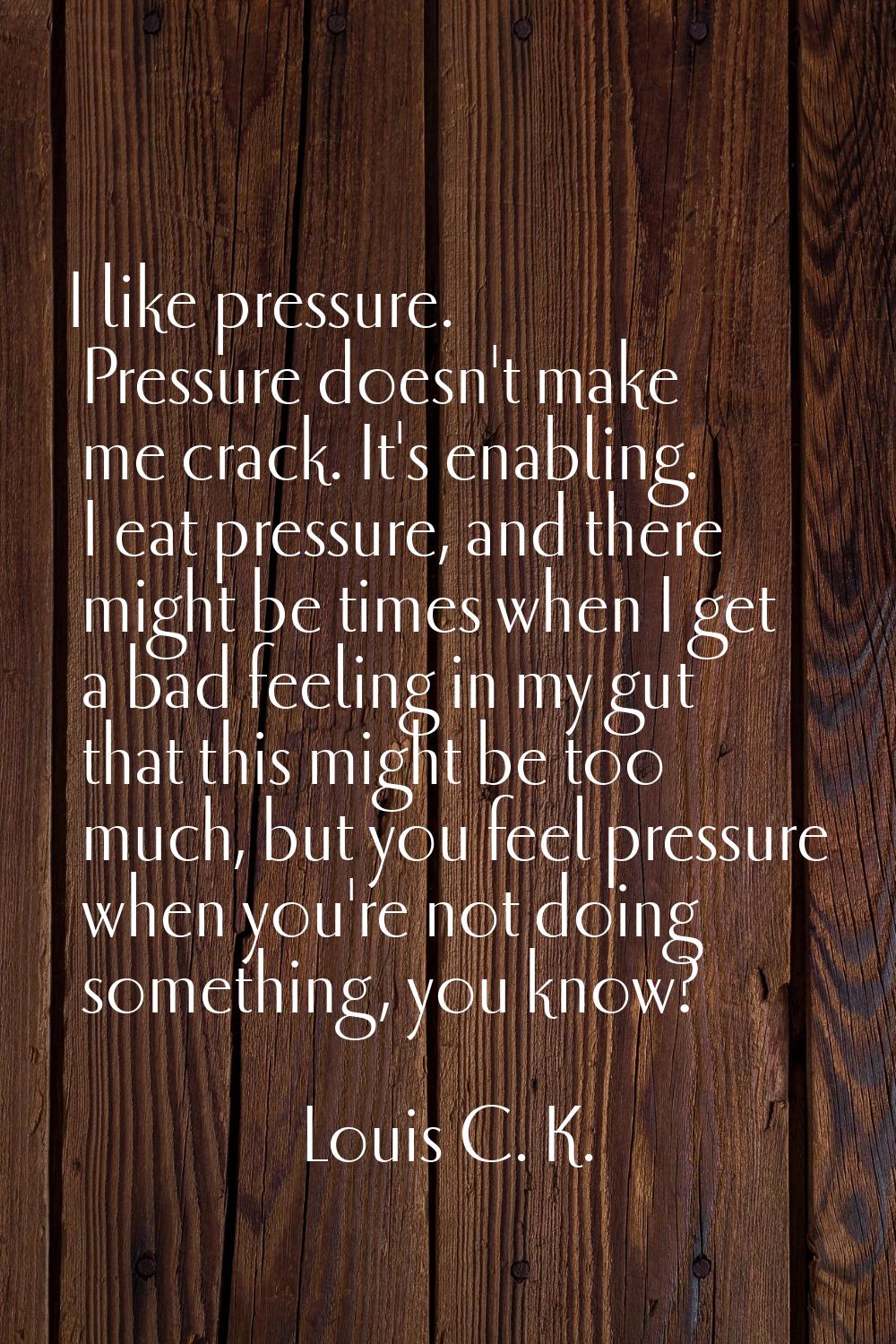 I like pressure. Pressure doesn't make me crack. It's enabling. I eat pressure, and there might be 