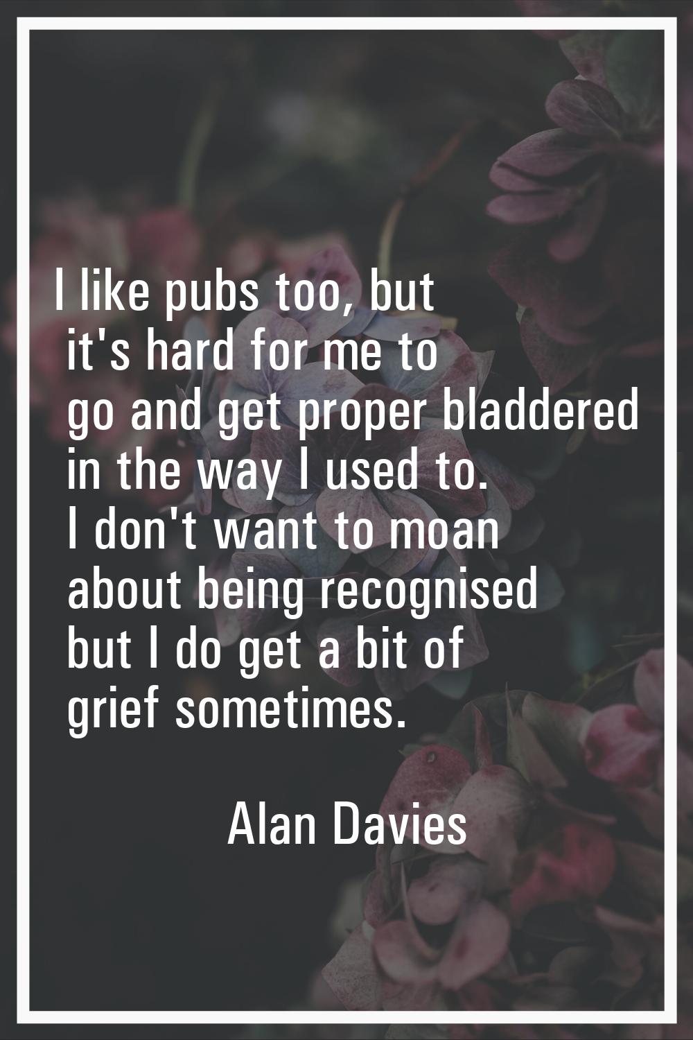 I like pubs too, but it's hard for me to go and get proper bladdered in the way I used to. I don't 