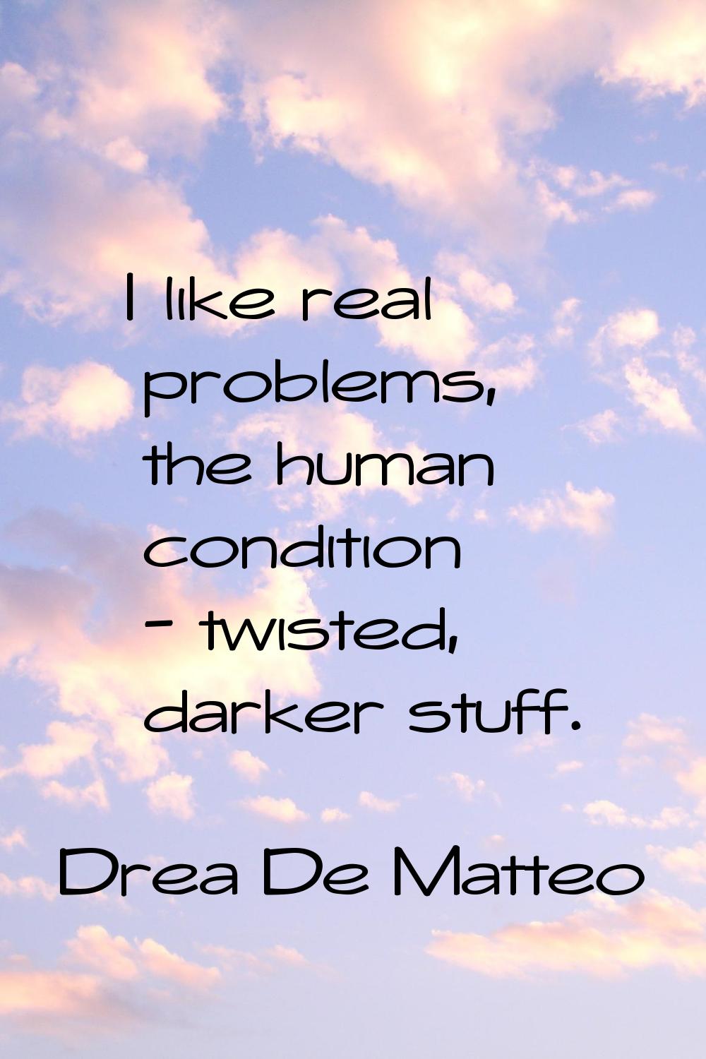 I like real problems, the human condition - twisted, darker stuff.