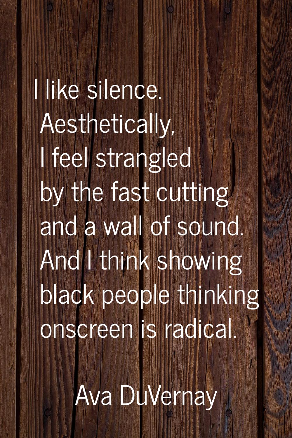 I like silence. Aesthetically, I feel strangled by the fast cutting and a wall of sound. And I thin