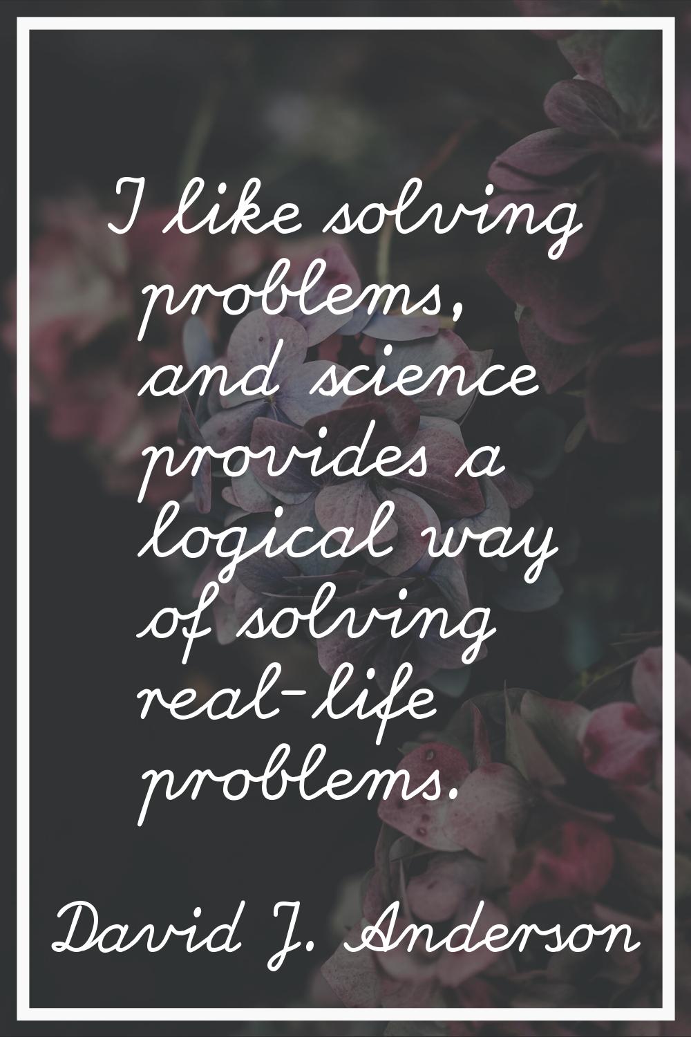 I like solving problems, and science provides a logical way of solving real-life problems.