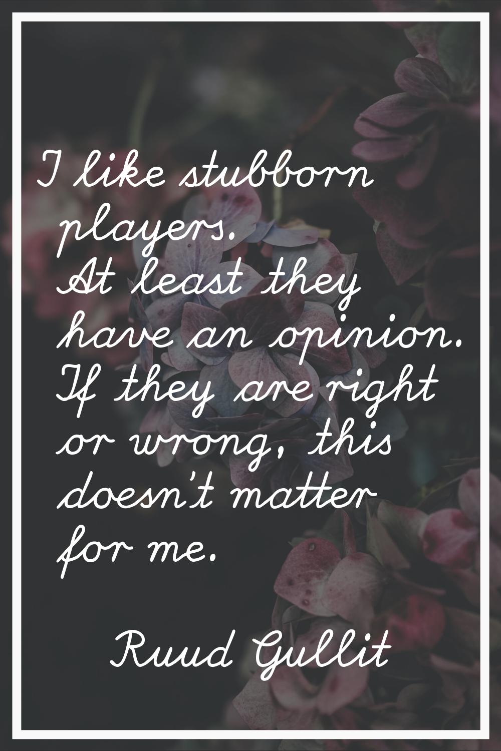 I like stubborn players. At least they have an opinion. If they are right or wrong, this doesn't ma