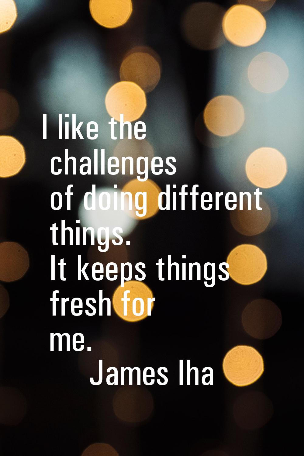 I like the challenges of doing different things. It keeps things fresh for me.
