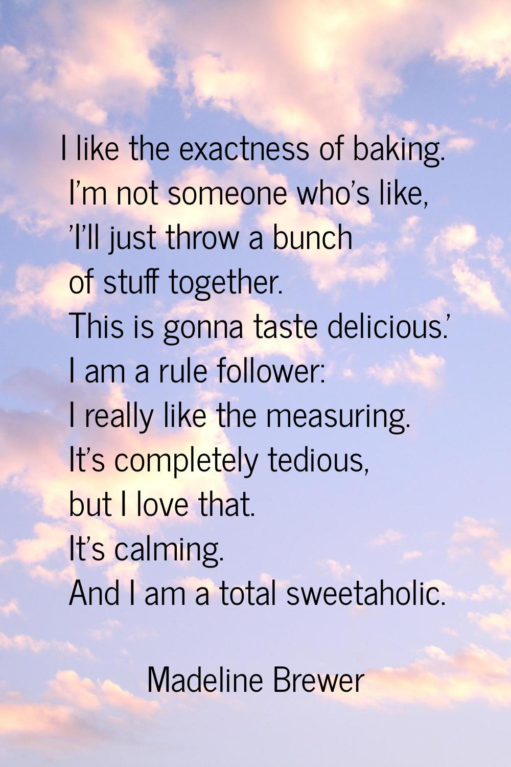 I like the exactness of baking. I'm not someone who's like, 'I'll just throw a bunch of stuff toget
