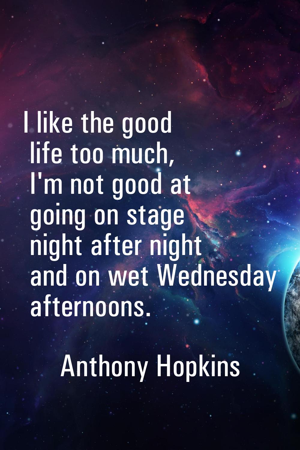 I like the good life too much, I'm not good at going on stage night after night and on wet Wednesda