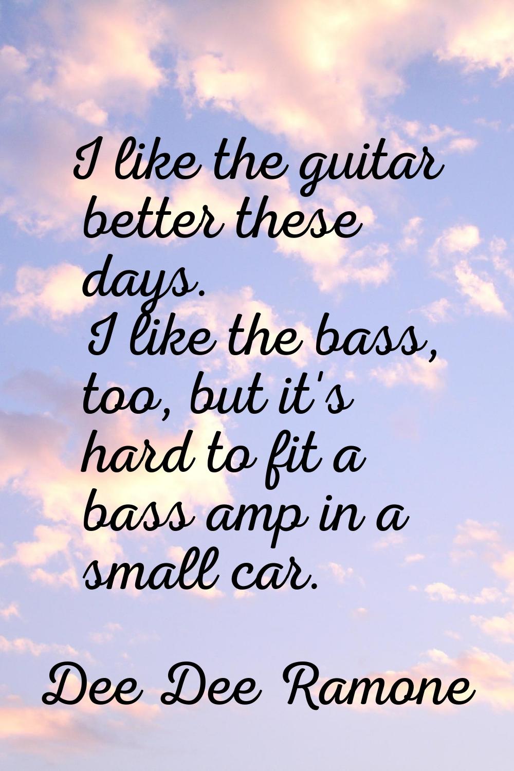 I like the guitar better these days. I like the bass, too, but it's hard to fit a bass amp in a sma