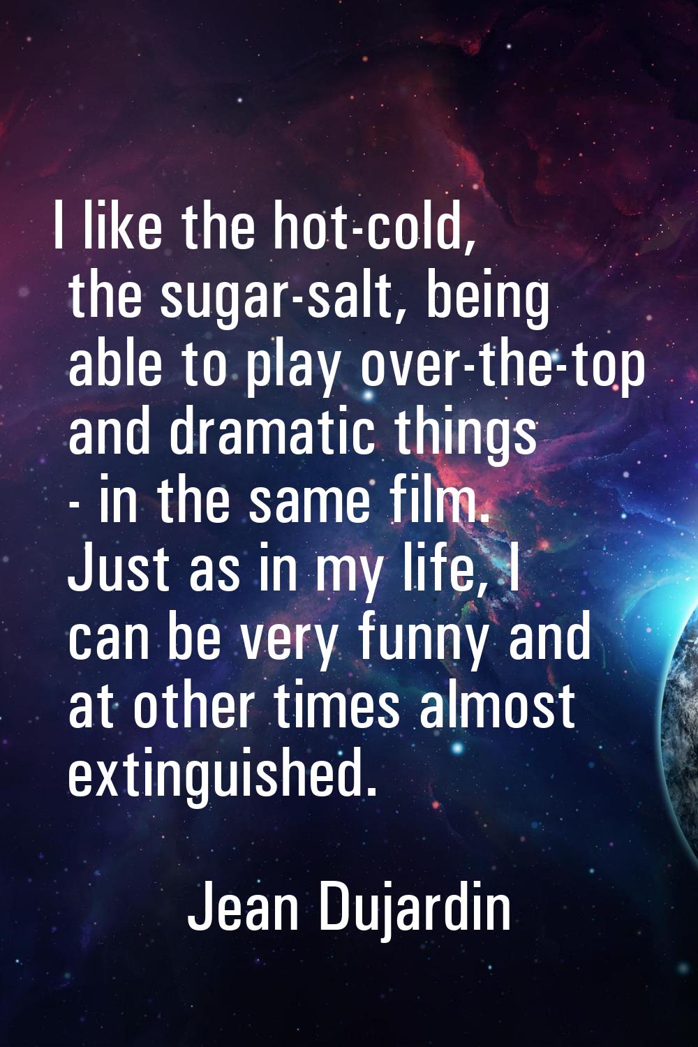 I like the hot-cold, the sugar-salt, being able to play over-the-top and dramatic things - in the s