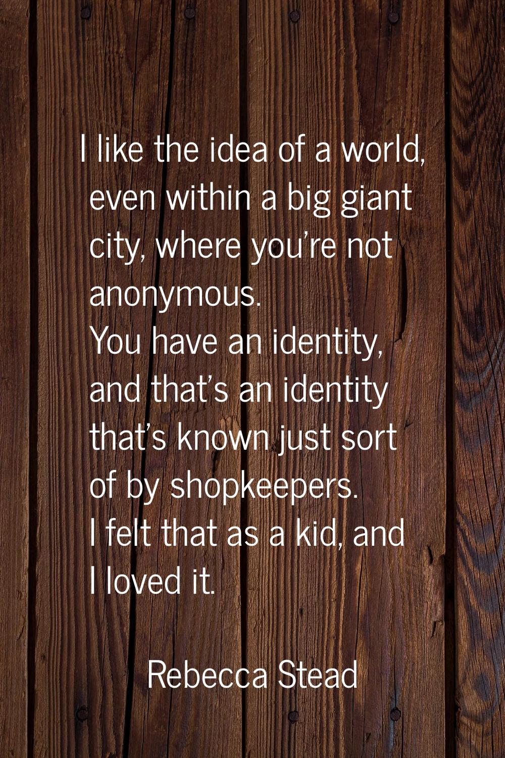 I like the idea of a world, even within a big giant city, where you're not anonymous. You have an i