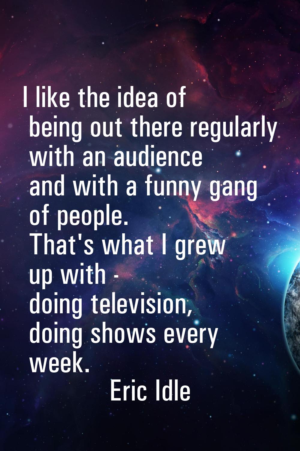 I like the idea of being out there regularly with an audience and with a funny gang of people. That