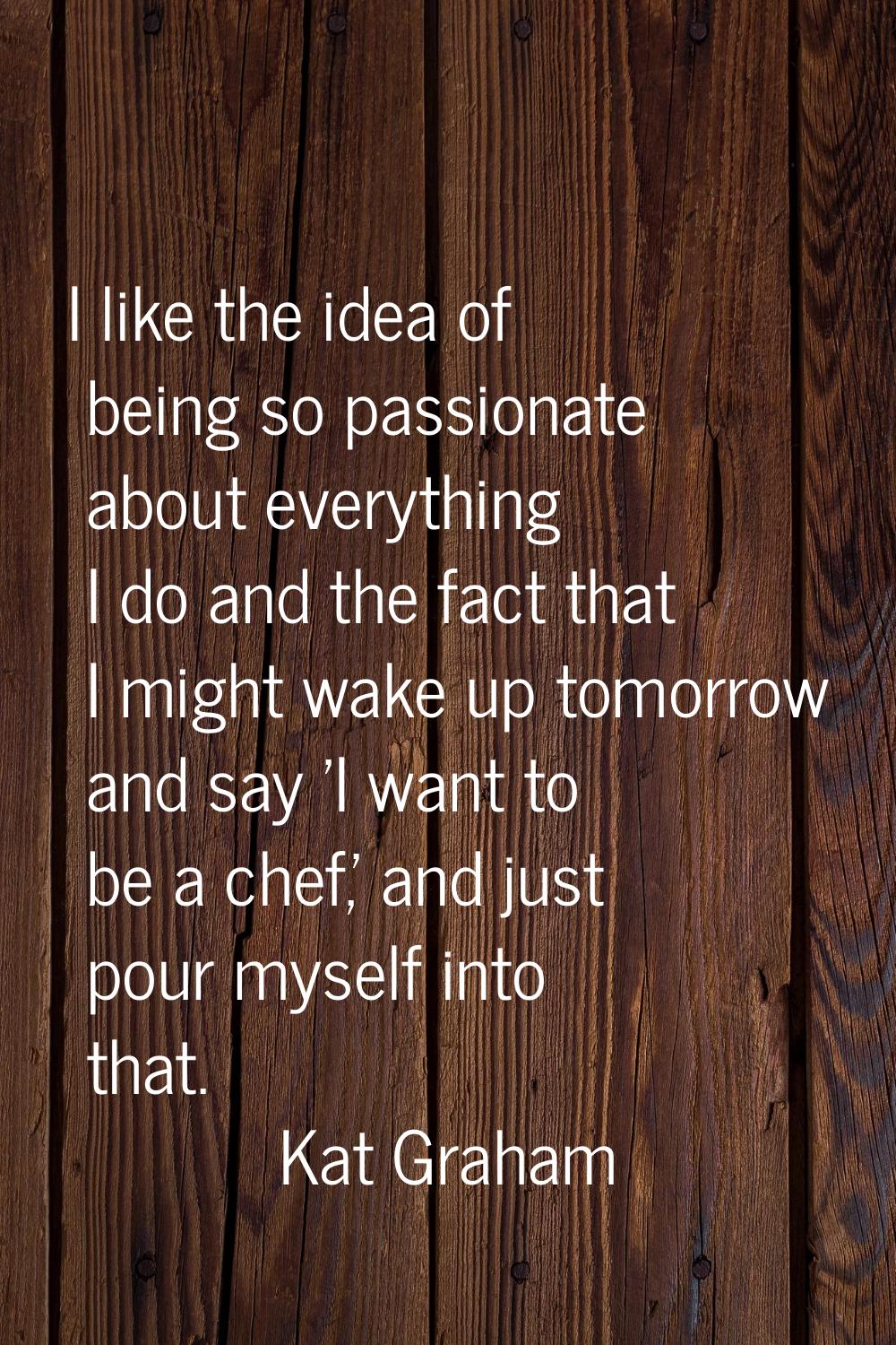 I like the idea of being so passionate about everything I do and the fact that I might wake up tomo