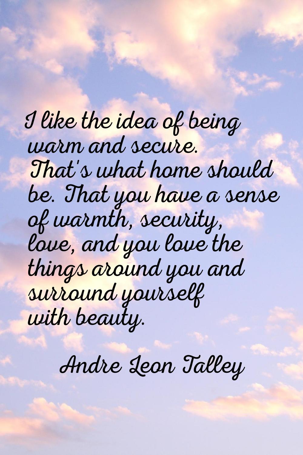 I like the idea of being warm and secure. That's what home should be. That you have a sense of warm