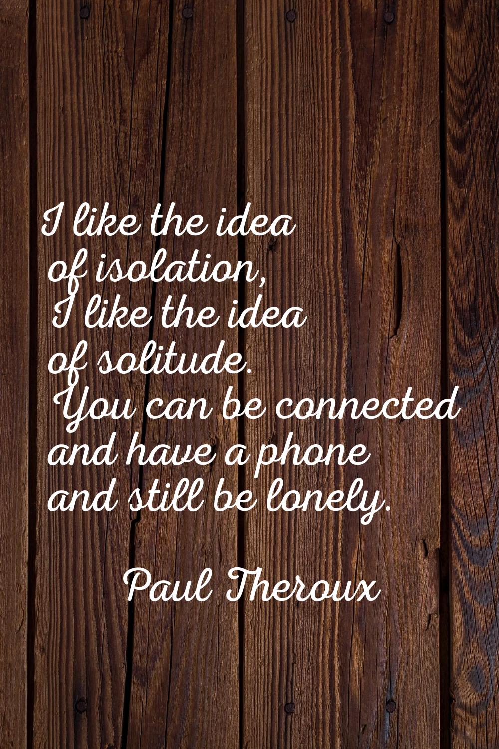 I like the idea of isolation, I like the idea of solitude. You can be connected and have a phone an