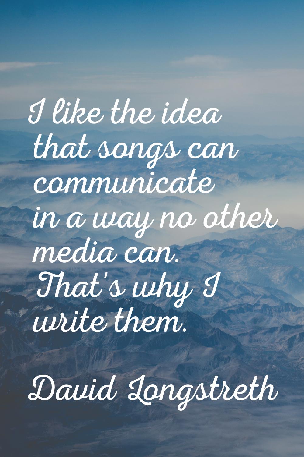 I like the idea that songs can communicate in a way no other media can. That's why I write them.
