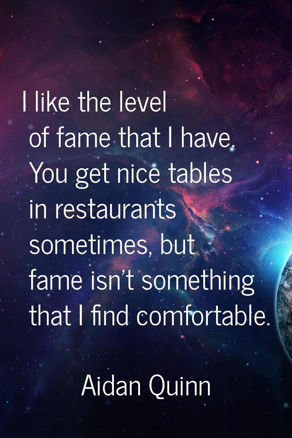 I like the level of fame that I have. You get nice tables in restaurants sometimes, but fame isn't 