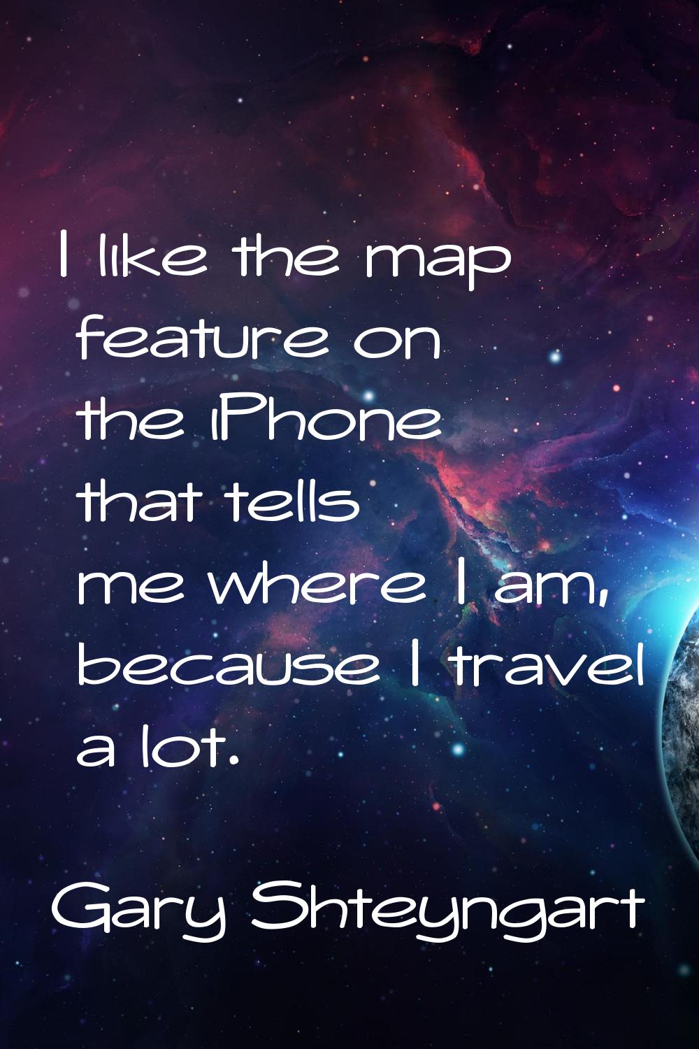 I like the map feature on the iPhone that tells me where I am, because I travel a lot.