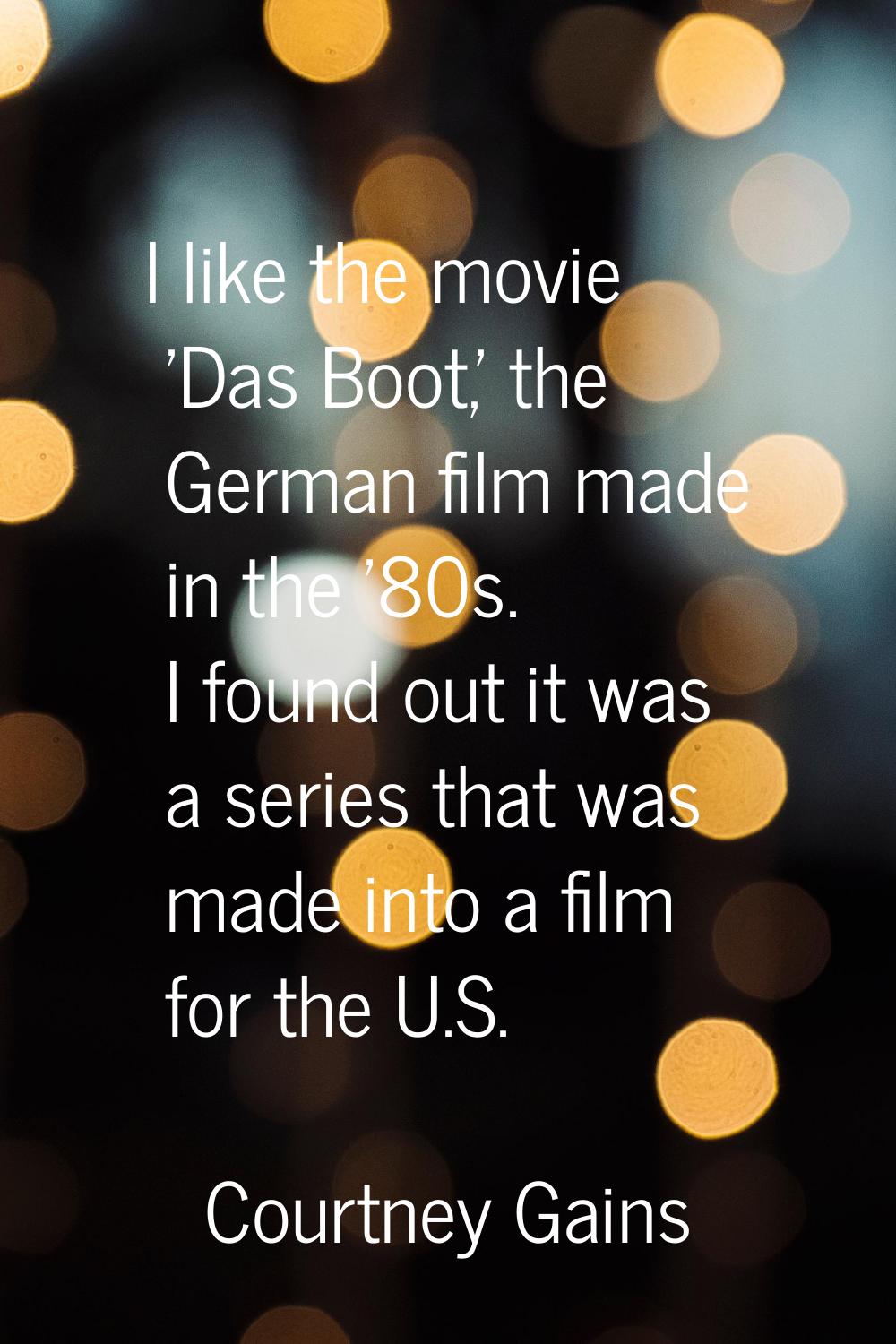 I like the movie 'Das Boot,' the German film made in the '80s. I found out it was a series that was