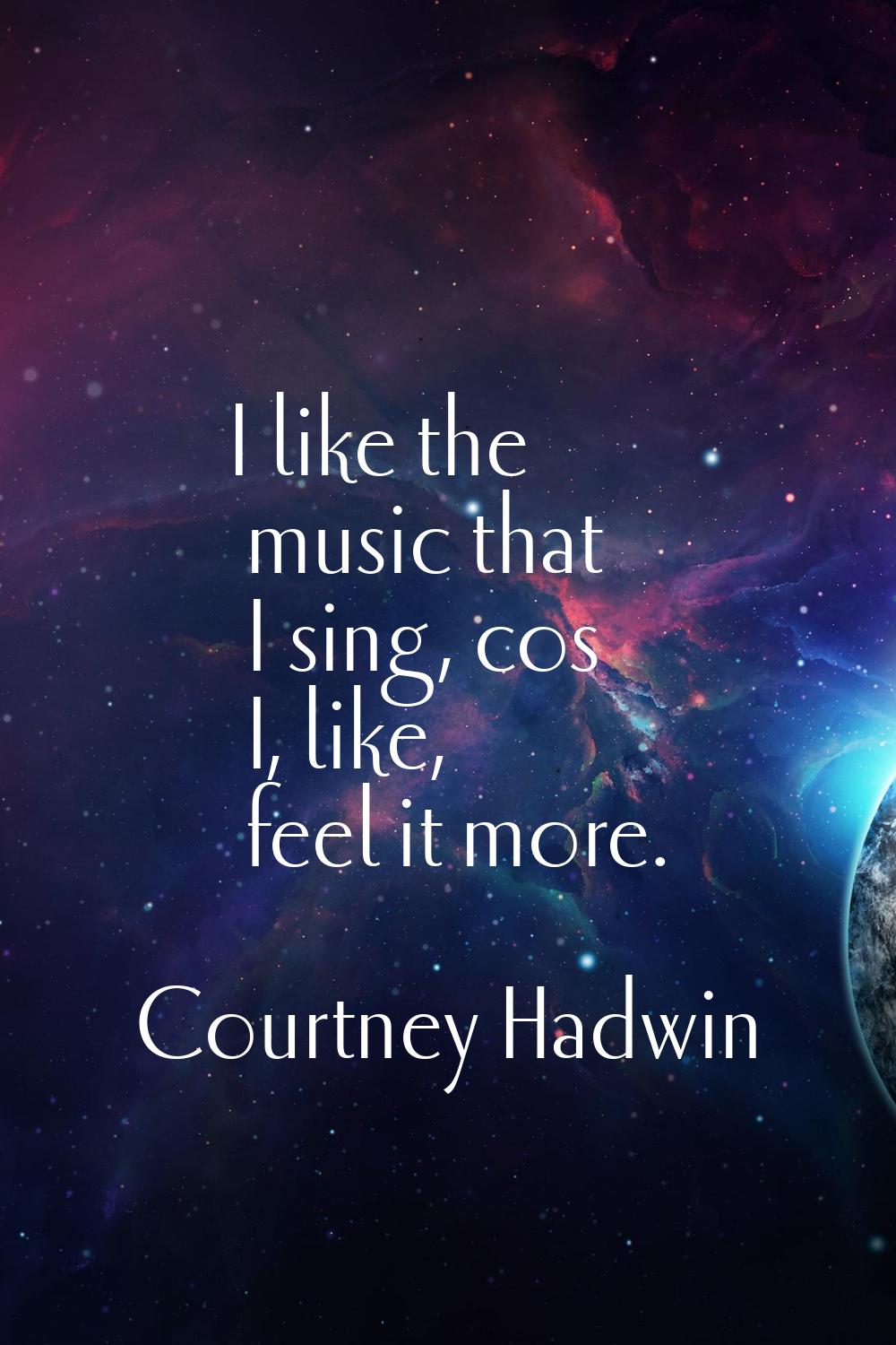 I like the music that I sing, cos I, like, feel it more.