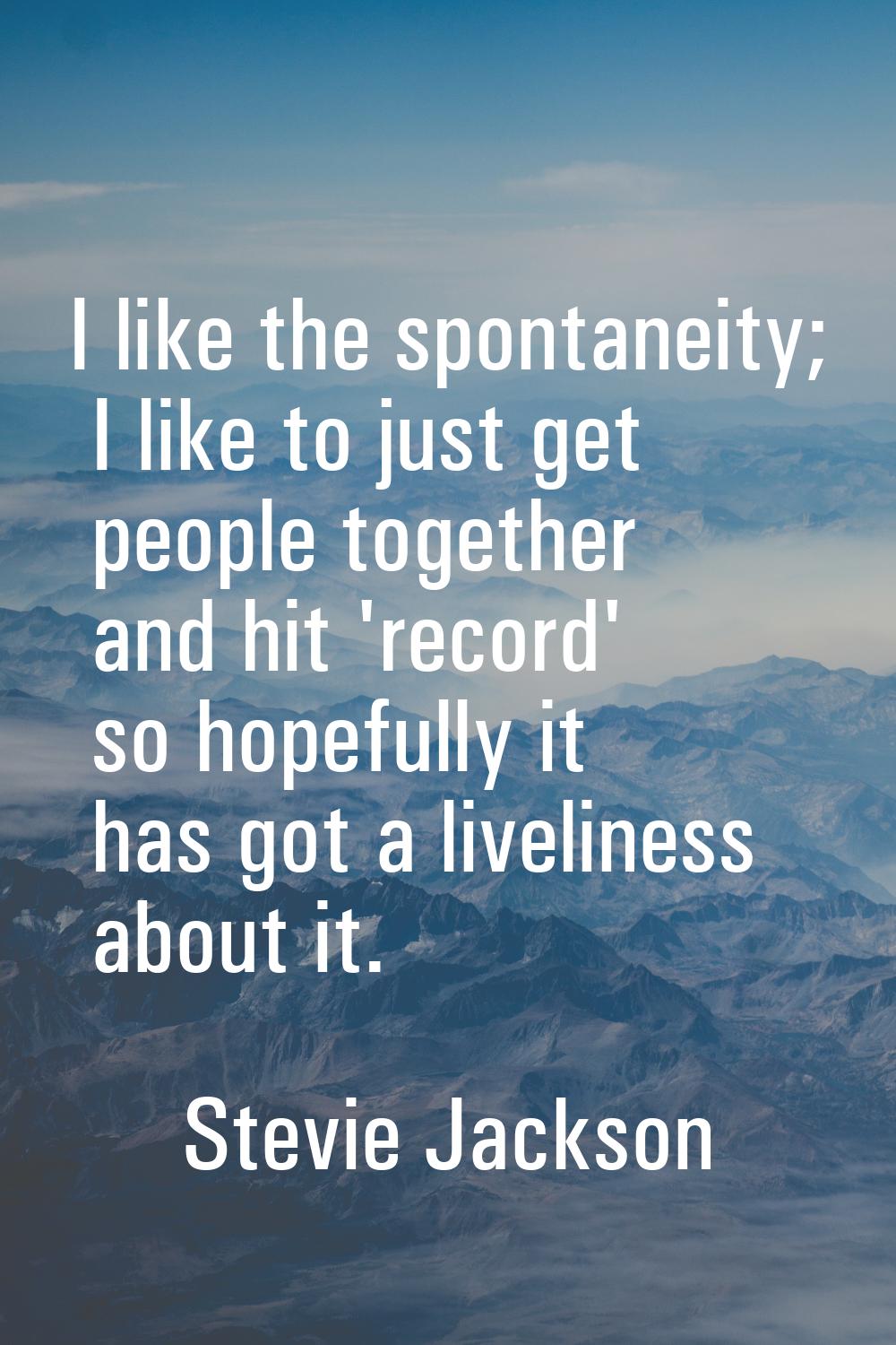 I like the spontaneity; I like to just get people together and hit 'record' so hopefully it has got
