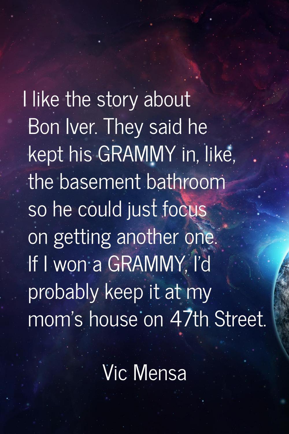I like the story about Bon Iver. They said he kept his GRAMMY in, like, the basement bathroom so he