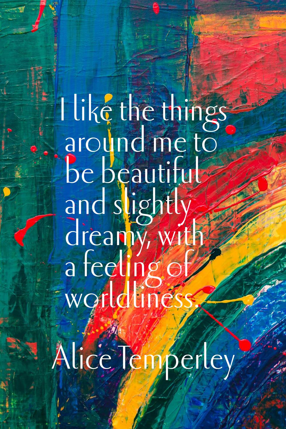 I like the things around me to be beautiful and slightly dreamy, with a feeling of worldliness.