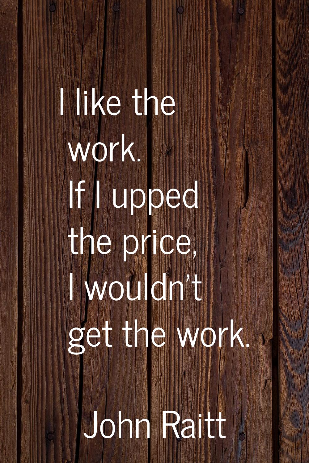I like the work. If I upped the price, I wouldn't get the work.