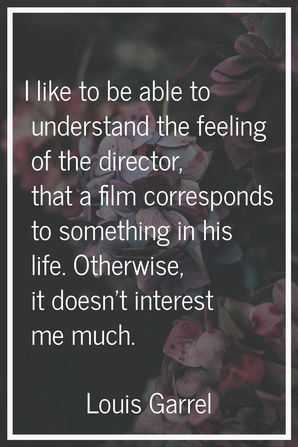 I like to be able to understand the feeling of the director, that a film corresponds to something i