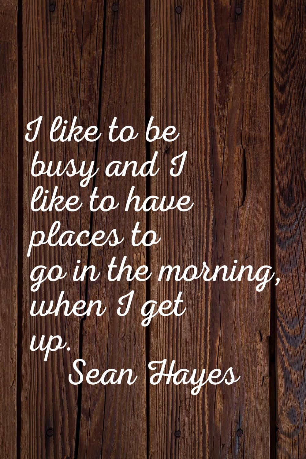 I like to be busy and I like to have places to go in the morning, when I get up.
