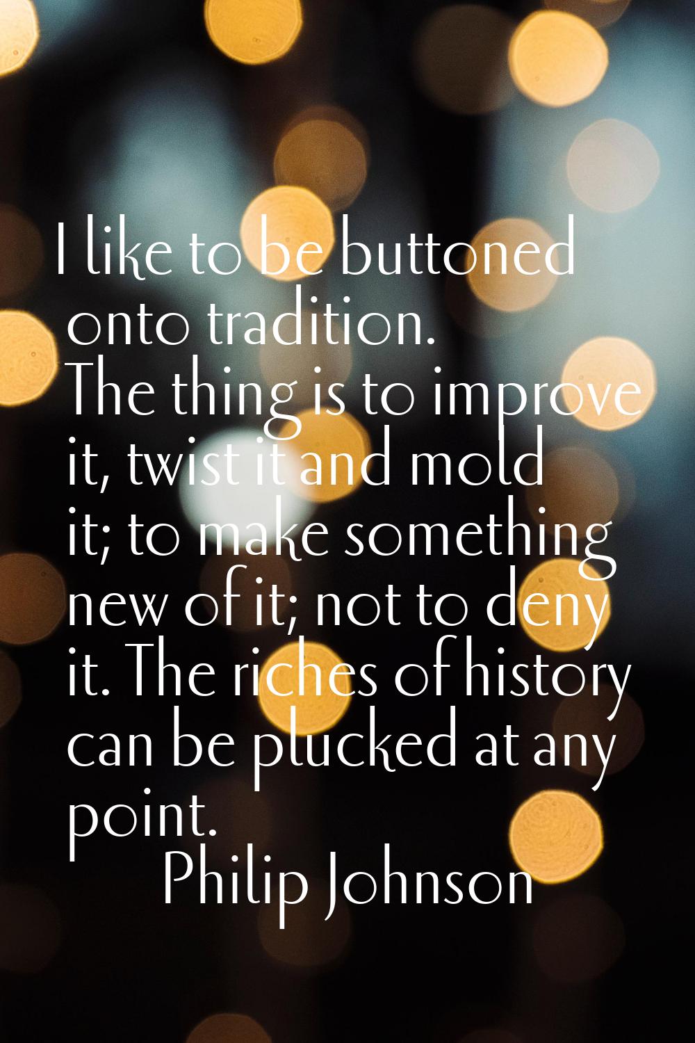 I like to be buttoned onto tradition. The thing is to improve it, twist it and mold it; to make som