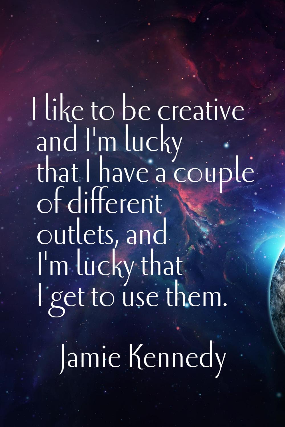 I like to be creative and I'm lucky that I have a couple of different outlets, and I'm lucky that I