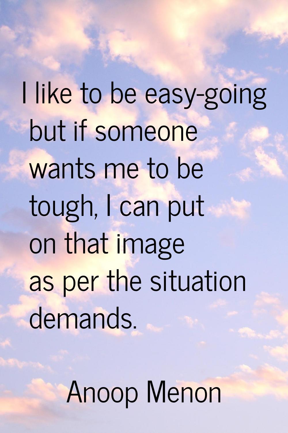 I like to be easy-going but if someone wants me to be tough, I can put on that image as per the sit