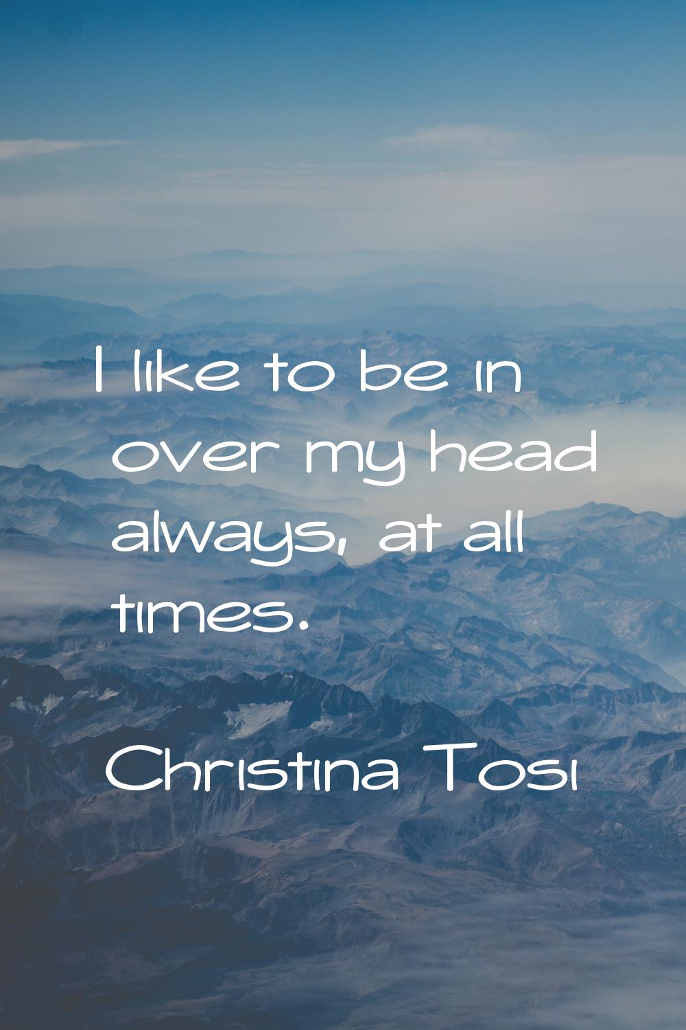 I like to be in over my head always, at all times.