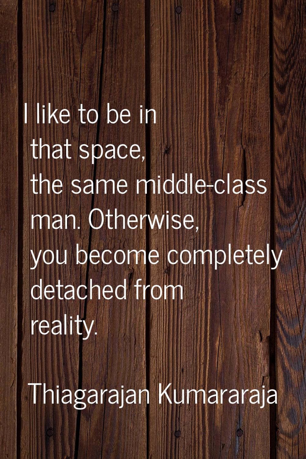 I like to be in that space, the same middle-class man. Otherwise, you become completely detached fr