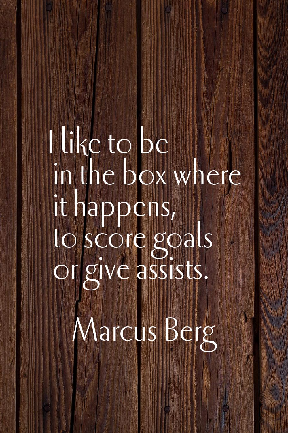 I like to be in the box where it happens, to score goals or give assists.