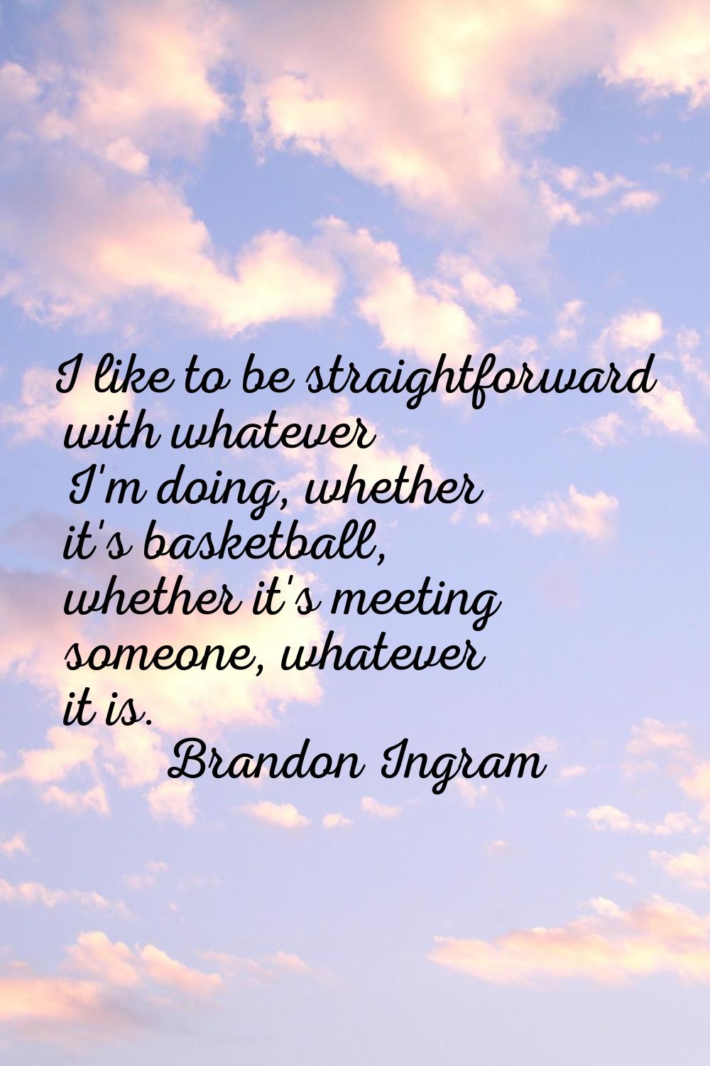 I like to be straightforward with whatever I'm doing, whether it's basketball, whether it's meeting