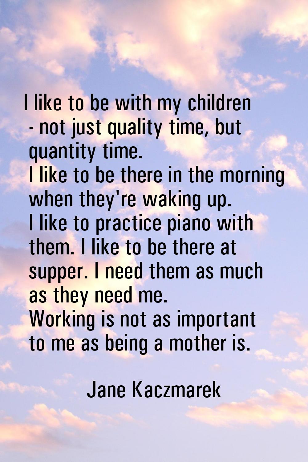 I like to be with my children - not just quality time, but quantity time. I like to be there in the