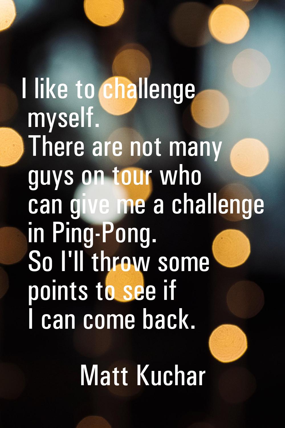 I like to challenge myself. There are not many guys on tour who can give me a challenge in Ping-Pon