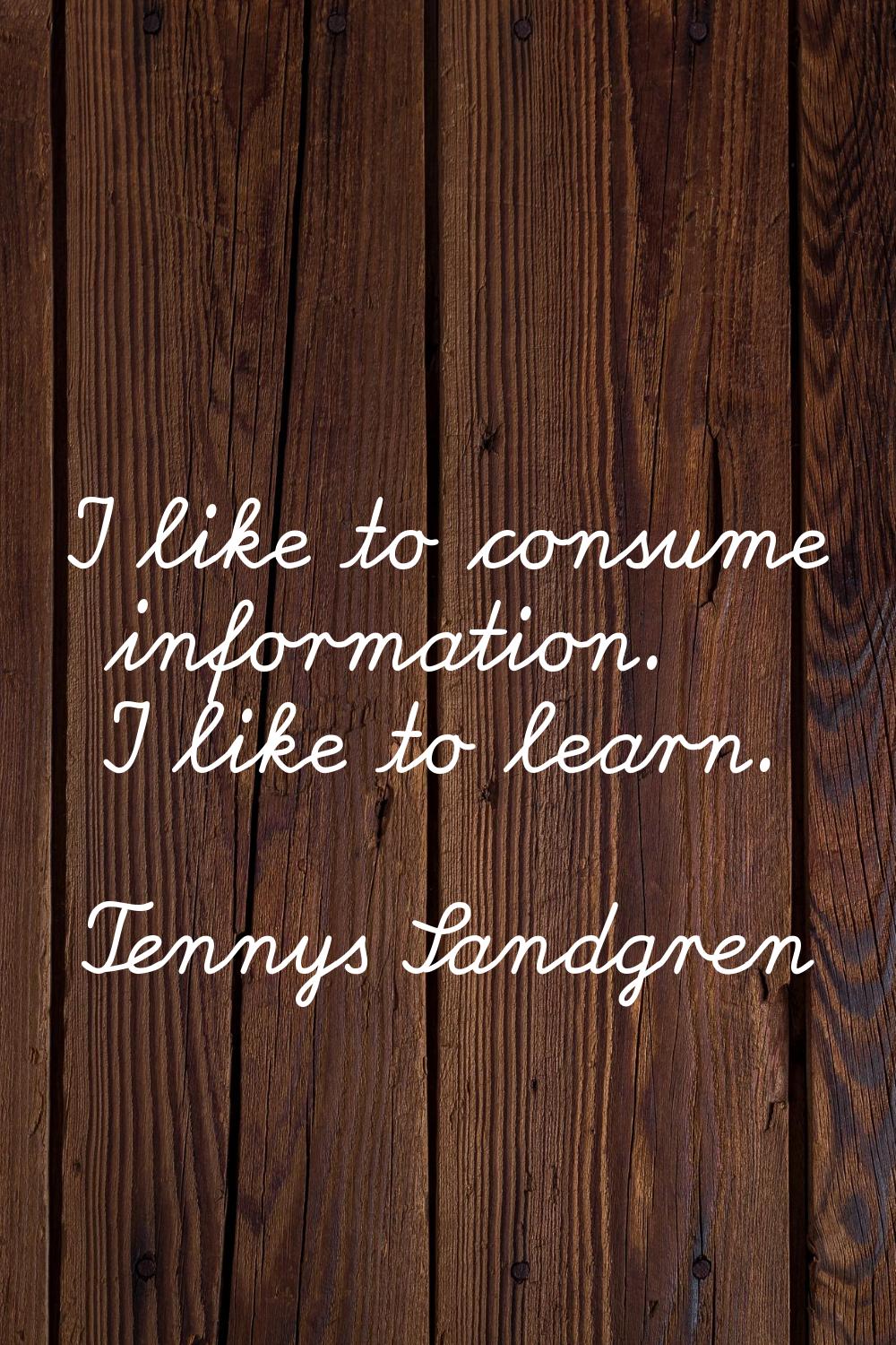 I like to consume information. I like to learn.