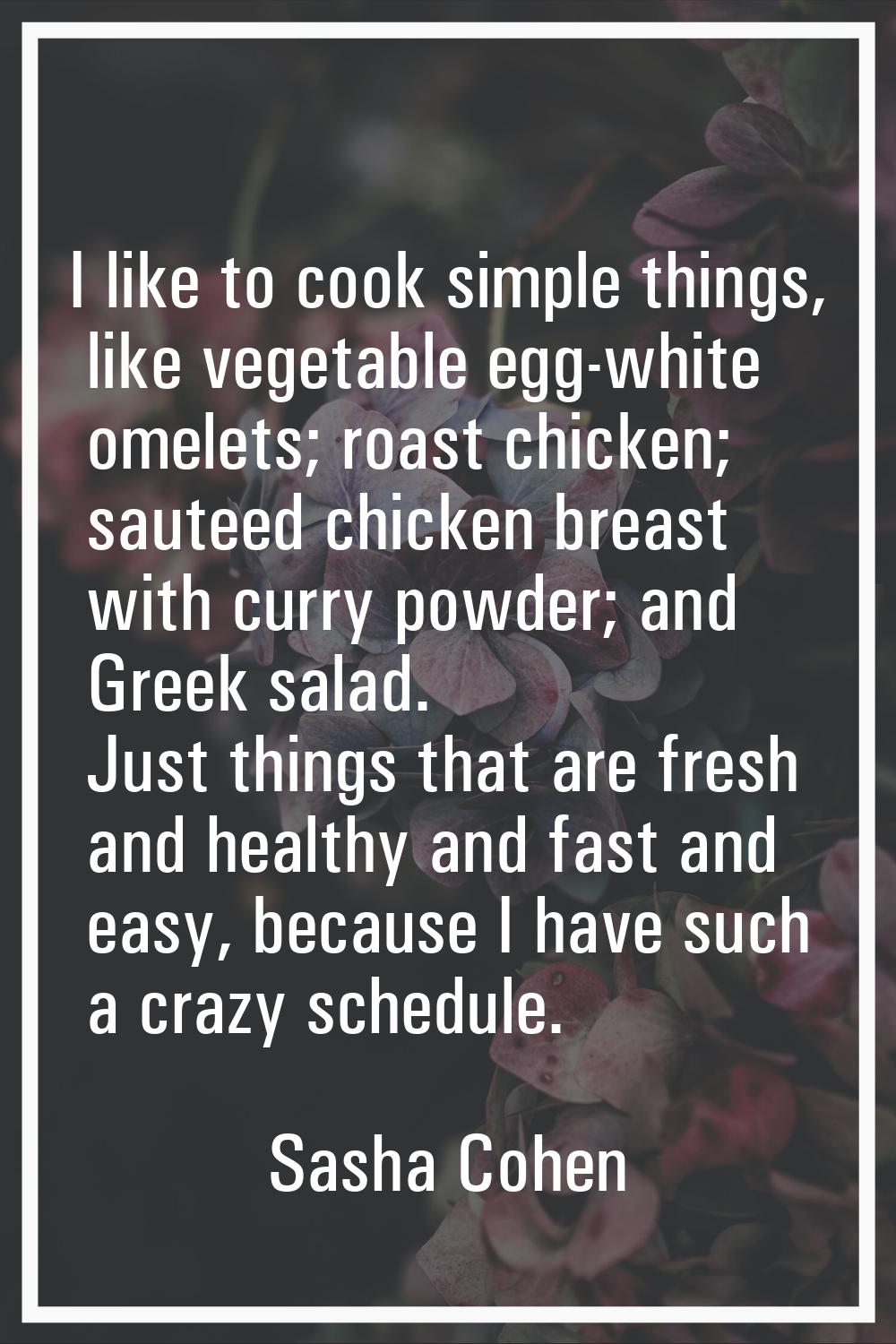 I like to cook simple things, like vegetable egg-white omelets; roast chicken; sauteed chicken brea