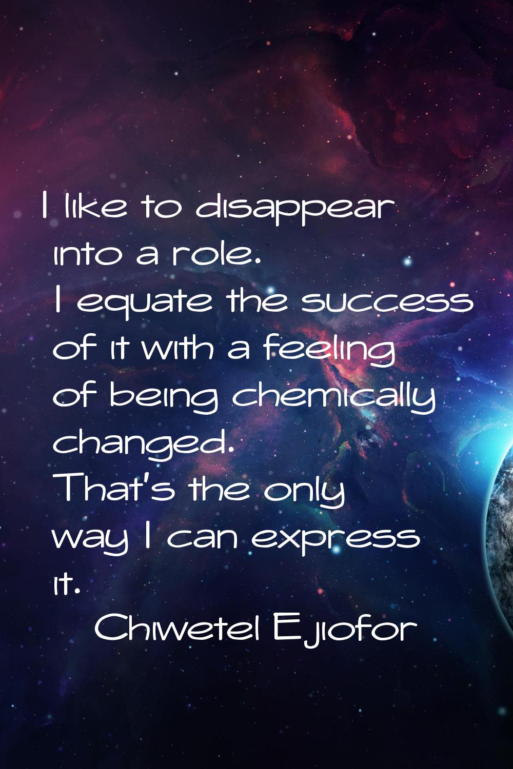 I like to disappear into a role. I equate the success of it with a feeling of being chemically chan