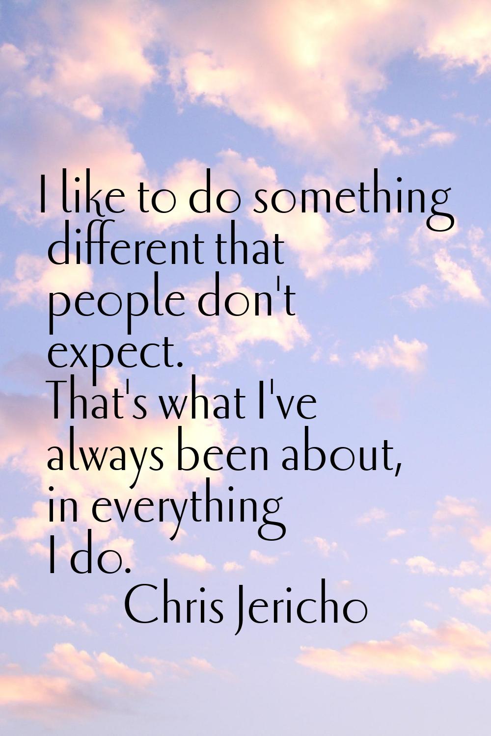 I like to do something different that people don't expect. That's what I've always been about, in e