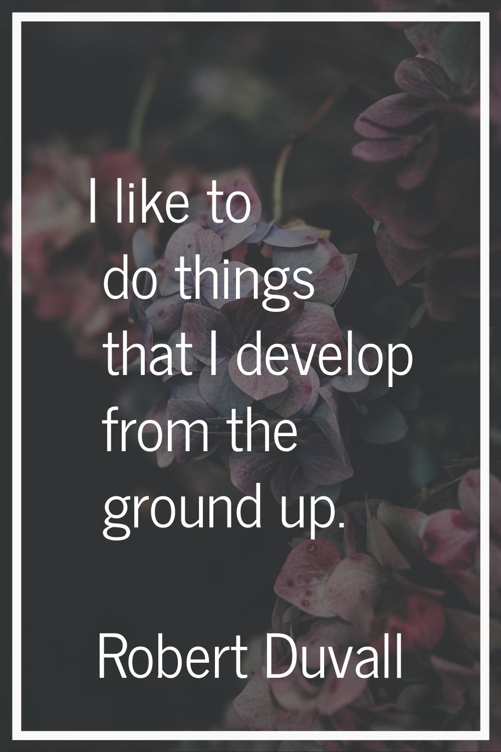 I like to do things that I develop from the ground up.